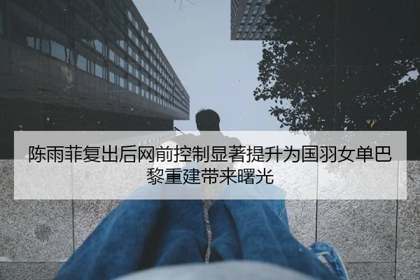 陈雨菲复出后网前控制显著提升为国羽女单巴黎重建带来曙光