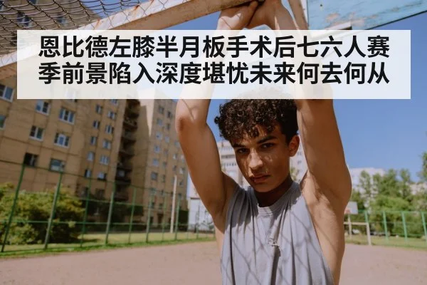 恩比德左膝半月板手术后七六人赛季前景陷入深度堪忧未来何去何从