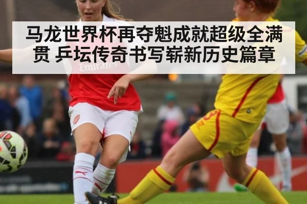 马龙世界杯再夺魁成就超级全满贯 乒坛传奇书写崭新历史篇章