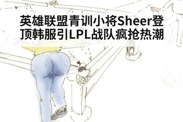 英雄联盟青训小将Sheer登顶韩服引LPL战队疯抢热潮