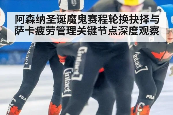 阿森纳圣诞魔鬼赛程轮换抉择与萨卡疲劳管理关键节点深度观察